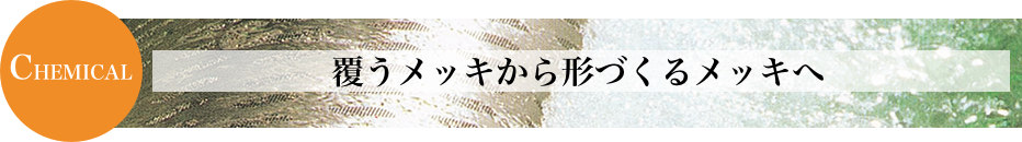 CHEMICAL 覆うメッキから形づくるメッキへ